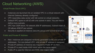 Cloud Networking (AWS)
Virtual Private Cloud (VPC):
● Instances are launched into an isolated VPC in a virtual network with
Internet Gateway already configured.
● VPC resembles data center with full control on virtual networks.
● Default VPC spans to all AZ with one subnet in each. You are free to
define more subnets.
● VPC has CIDR block /16 network (65k IP addresses). Subnet mask of
/20 allows 4096 IP per subnet.
● Security is applied at instance (security group) and subnet level (ACL)
Public and Private IP Address:
● New instances are assigned randomly generated public and private IP
addresses. For non-default VPC, only private IP address is assigned
● Private IP address of instance are mapped to Public IP via NAT.
● Private IP is used inside AWS cloud within the same region.
● Public IP is used for Internet and AWS inter-region traffic
 