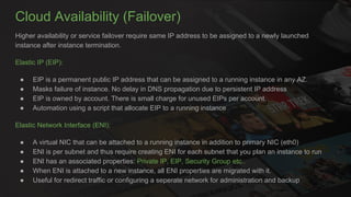 Cloud Availability (Failover)
Higher availability or service failover require same IP address to be assigned to a newly launched
instance after instance termination.
Elastic IP (EIP):
● EIP is a permanent public IP address that can be assigned to a running instance in any AZ.
● Masks failure of instance. No delay in DNS propagation due to persistent IP address
● EIP is owned by account. There is small charge for unused EIPs per account.
● Automation using a script that allocate EIP to a running instance
Elastic Network Interface (ENI):
● A virtual NIC that can be attached to a running instance in addition to primary NIC (eth0)
● ENI is per subnet and thus require creating ENI for each subnet that you plan an instance to run
● ENI has an associated properties: Private IP, EIP, Security Group etc..
● When ENI is attached to a new instance, all ENI properties are migrated with it.
● Useful for redirect traffic or configuring a seperate network for administration and backup
 