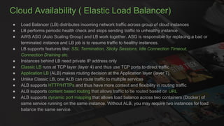 Cloud Availability ( Elastic Load Balancer)
● Load Balancer (LB) distributes incoming network traffic across group of cloud instances
● LB performs periodic health check and stops sending traffic to unhealthy instance
● AWS ASG (Auto Scaling Group) and LB work together. ASG is responsible for replacing a bad or
terminated instance and LB job is to resume traffic to healthy instances.
● LB supports features like: SSL Termination, Sticky Sessions, Idle Connection Timeout,
Connection Draining etc.
● Instances behind LB need private IP address only
● Classic LB runs at TCP layer (layer 4) and thus use TCP ports to direct traffic
● Application LB (ALB) makes routing decision at the Application layer (layer 7).
● Unlike Classic LB, one ALB can route traffic to multiple services
● ALB supports HTTP/HTTPs and thus have more context and flexibility in routing traffic
● ALB supports content based routing that allows traffic to be routed based on URL
● ALB supports dynamic port mapping that allows load balance across two containers (Docker) of
same service running on the same instance. Without ALB, you may require two instances for load
balance the same service.
 