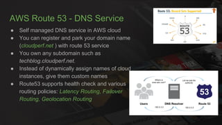 AWS Route 53 - DNS Service
● Self managed DNS service in AWS cloud
● You can register and park your domain name
(cloudperf.net ) with route 53 service
● You own any subdomain such as
techblog.cloudperf.net.
● Instead of dynamically assign names of cloud
instances, give them custom names
● Route53 supports health check and various
routing policies: Latency Routing, Failover
Routing, Geolocation Routing
 