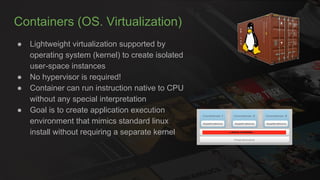 Containers (OS. Virtualization)
● Lightweight virtualization supported by
operating system (kernel) to create isolated
user-space instances
● No hypervisor is required!
● Container can run instruction native to CPU
without any special interpretation
● Goal is to create application execution
environment that mimics standard linux
install without requiring a separate kernel
 