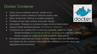 Docker Container
● Open source container service, similar to lxc
● Application centric instead of machine centric view
● More nimble than VM due to smaller footprints
● Portable across data centers and public clouds
● Immutable. Changes to container image is lost on termination.
● Support Open standard libraries: libcontainer, libswarm..
● Containers are created from a read-only template called an image
○ Simple template (Dockerfile or Docker compose) are used for building
docker images for single and multi-container applications.
● All required dependencies (code, runtime, system tools and libraries etc.)
are baked into the container, thus allow the software to run the same way
regardless of environment
 