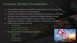Container (Docker) Orchestration
● Orchestration framework is required to manage fleet of cloud instances
where docker containers can be deployed
● Container Orchestration framework abstracts the infrastructure and make
the entire fleet of instances or cluster as a single deployment target.
● Container orchestration typically involves container scheduling,
deployment, replication, scaling, monitoring, management, and failover
● Public Cloud container services:
○ Amazon ECS
○ Azure Container Service
○ Google Container Engine
● Popular Container Orchestration framework:
○ Kubernetes
○ Mesos
○ Docker Swarm
○ CoreOS Fleet
 