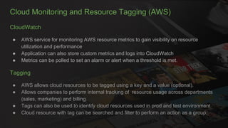 Cloud Monitoring and Resource Tagging (AWS)
CloudWatch
● AWS service for monitoring AWS resource metrics to gain visibility on resource
utilization and performance
● Application can also store custom metrics and logs into CloudWatch
● Metrics can be polled to set an alarm or alert when a threshold is met.
Tagging
● AWS allows cloud resources to be tagged using a key and a value (optional).
● Allows companies to perform internal tracking of resource usage across departments
(sales, marketing) and billing.
● Tags can also be used to identify cloud resources used in prod and test environment
● Cloud resource with tag can be searched and filter to perform an action as a group.
 