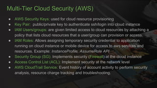 Multi-Tier Cloud Security (AWS)
● AWS Security Keys: used for cloud resource provisioning
● Key Pair: public/private key to authenticate ssh/login into cloud instance
● IAM Users/groups: are given limited access to cloud resources by attaching a
policy that lists cloud resources that a user/group can provision or access.
● IAM Roles: Allows assigning temporary security credential to application
running on cloud instance or mobile device for access to aws services and
resources. Example: InstanceProfile, AssumeRole API
● Security Group (SG): Implements security (Firewall) at the cloud instance
● Access Control List (ACL): Implement security at the network level
● AWS CloudTrail Service: Event history of account activity to perform security
analysis, resource charge tracking and troubleshooting.
 