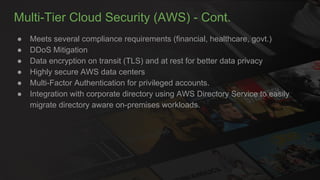 Multi-Tier Cloud Security (AWS) - Cont.
● Meets several compliance requirements (financial, healthcare, govt.)
● DDoS Mitigation
● Data encryption on transit (TLS) and at rest for better data privacy
● Highly secure AWS data centers
● Multi-Factor Authentication for privileged accounts.
● Integration with corporate directory using AWS Directory Service to easily
migrate directory aware on-premises workloads.
 