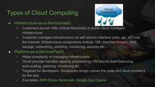 Types of Cloud Computing
● Infrastructure-as-a-Service(IaaS)
○ Customers launch VMs (Virtual Machines) in public cloud managed
infrastructure.
○ Customer manages infrastructure via self service interface (web, api, cli) over
the internet. Infrastructure components include: VM, machine Images, DNS,
storage, networking, patching, monitoring, security etc..
● Platform-as-a-Service(PaaS)
○ Hides complexity of managing infrastructure.
○ Cloud provider handles capacity provisioning: VM launch, load balancing,
auto-scaling, patching, monitoring etc..
○ Targeted for developers. Developers simply upload the code and cloud providers
do the rest.
○ Examples: AWS Elastic Beanstalk, Google App Engine
 