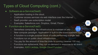 Types of Cloud Computing (cont.)
● Software-as-a-Service(SaaS)
○ Application hosting in the cloud.
○ Customer access services via web interface over the Internet
○ SaaS provider use subscription model
○ Examples: Salesforce.com, Dropbox, Gmail, Flicker ..
● Function-as-a-Service(FaaS)
○ Serverless computing. No infrastructure to maintain or pay.
○ New compute paradigm. Application is built in bite-sized business logic
○ A function is a single purpose block of code performing a single task.
○ Functions run on public cloud infrastructure.
○ You pay for the amount of time the code is running (nearest 100 ms).
○ Functions are ephemeral, they run on-demand in response to an event
○ Examples: AWS Lambda, Google Cloud Function
 