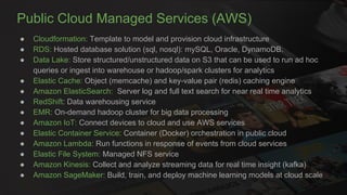 Public Cloud Managed Services (AWS)
● Cloudformation: Template to model and provision cloud infrastructure
● RDS: Hosted database solution (sql, nosql): mySQL, Oracle, DynamoDB.
● Data Lake: Store structured/unstructured data on S3 that can be used to run ad hoc
queries or ingest into warehouse or hadoop/spark clusters for analytics
● Elastic Cache: Object (memcache) and key-value pair (redis) caching engine
● Amazon ElasticSearch: Server log and full text search for near real time analytics
● RedShift: Data warehousing service
● EMR: On-demand hadoop cluster for big data processing
● Amazon IoT: Connect devices to cloud and use AWS services
● Elastic Container Service: Container (Docker) orchestration in public cloud
● Amazon Lambda: Run functions in response of events from cloud services
● Elastic File System: Managed NFS service
● Amazon Kinesis: Collect and analyze streaming data for real time insight (kafka)
● Amazon SageMaker: Build, train, and deploy machine learning models at cloud scale
 