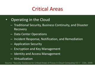 Critical Areas
• Operating in the Cloud
     – Traditional Security, Business Continuity, and Disaster
       Recovery
     – Data Center Operations
     – Incident Response, Notification, and Remediation
     – Application Security
     – Encryption and Key Management
     – Identity and Access Management
     – Virtualization
Source: "Security Guidance for Critical Areas of Focus in Cloud Computing V2.1,” CSA, 2009.
 