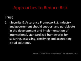 Approaches to Reduce Risk
Trust
1. (Security & Assurance Frameworks): Industry
   and government should support and participate
   in the development and implementation of
   international, standardized frameworks for
   securing, assessing, certifying and accrediting
   cloud solutions.


                   Source: “CLOUD2 Summary Report,” TechAmerica, 2011.
 