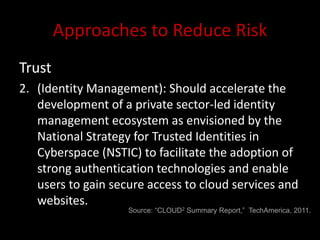 Approaches to Reduce Risk
Trust
2. (Identity Management): Should accelerate the
   development of a private sector-led identity
   management ecosystem as envisioned by the
   National Strategy for Trusted Identities in
   Cyberspace (NSTIC) to facilitate the adoption of
   strong authentication technologies and enable
   users to gain secure access to cloud services and
   websites.
                    Source: “CLOUD2 Summary Report,” TechAmerica, 2011.
 