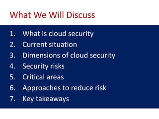 What We Will Discuss
1.   What is cloud security
2.   Current situation
3.   Dimensions of cloud security
4.   Security risks
5.   Critical areas
6.   Approaches to reduce risk
7.   Key takeaways
 