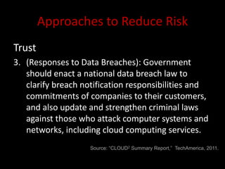 Approaches to Reduce Risk
Trust
3. (Responses to Data Breaches): Government
   should enact a national data breach law to
   clarify breach notification responsibilities and
   commitments of companies to their customers,
   and also update and strengthen criminal laws
   against those who attack computer systems and
   networks, including cloud computing services.
                    Source: “CLOUD2 Summary Report,” TechAmerica, 2011.
 