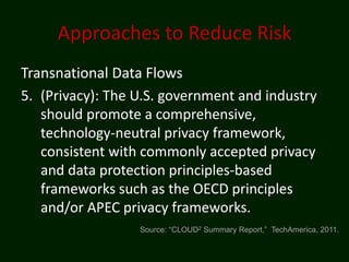 Approaches to Reduce Risk
Transnational Data Flows
5. (Privacy): The U.S. government and industry
   should promote a comprehensive,
   technology-neutral privacy framework,
   consistent with commonly accepted privacy
   and data protection principles-based
   frameworks such as the OECD principles
   and/or APEC privacy frameworks.
                  Source: “CLOUD2 Summary Report,” TechAmerica, 2011.
 