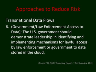 Approaches to Reduce Risk
Transnational Data Flows
6. (Government/Law Enforcement Access to
   Data): The U.S. government should
   demonstrate leadership in identifying and
   implementing mechanisms for lawful access
   by law enforcement or government to data
   stored in the cloud.

                 Source: “CLOUD2 Summary Report,” TechAmerica, 2011.
 