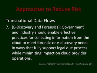 Approaches to Reduce Risk
Transnational Data Flows
7. (E-Discovery and Forensics): Government
   and industry should enable effective
   practices for collecting information from the
   cloud to meet forensic or e-discovery needs
   in ways that fully support legal due process
   while minimizing impact on cloud provider
   operations.
                   Source: “CLOUD2 Summary Report,” TechAmerica, 2011.
 