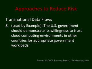Approaches to Reduce Risk
Transnational Data Flows
8. (Lead by Example): The U.S. government
   should demonstrate its willingness to trust
   cloud computing environments in other
   countries for appropriate government
   workloads.


                  Source: “CLOUD2 Summary Report,” TechAmerica, 2011.
 