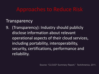 Approaches to Reduce Risk
Transparency
9. (Transparency): Industry should publicly
   disclose information about relevant
   operational aspects of their cloud services,
   including portability, interoperability,
   security, certifications, performance and
   reliability.

                   Source: “CLOUD2 Summary Report,” TechAmerica, 2011.
 