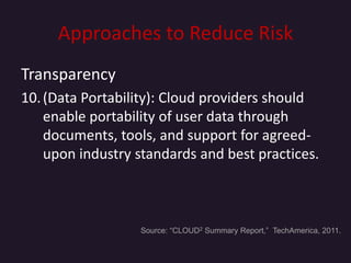 Approaches to Reduce Risk
Transparency
10. (Data Portability): Cloud providers should
    enable portability of user data through
    documents, tools, and support for agreed-
    upon industry standards and best practices.



                  Source: “CLOUD2 Summary Report,” TechAmerica, 2011.
 