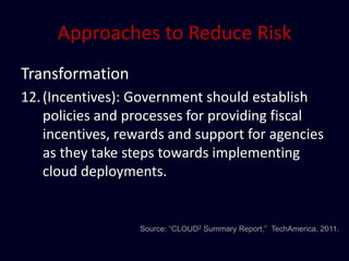 Approaches to Reduce Risk
Transformation
12. (Incentives): Government should establish
    policies and processes for providing fiscal
    incentives, rewards and support for agencies
    as they take steps towards implementing
    cloud deployments.


                  Source: “CLOUD2 Summary Report,” TechAmerica, 2011.
 