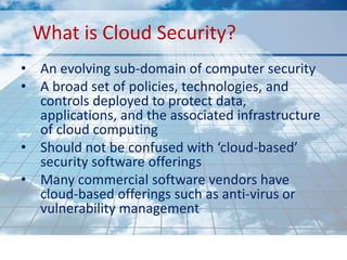 What is Cloud Security?
• An evolving sub-domain of computer security
• A broad set of policies, technologies, and
  controls deployed to protect data,
  applications, and the associated infrastructure
  of cloud computing
• Should not be confused with ‘cloud-based’
  security software offerings
• Many commercial software vendors have
  cloud-based offerings such as anti-virus or
  vulnerability management
 