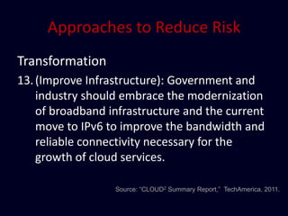 Approaches to Reduce Risk
Transformation
13. (Improve Infrastructure): Government and
    industry should embrace the modernization
    of broadband infrastructure and the current
    move to IPv6 to improve the bandwidth and
    reliable connectivity necessary for the
    growth of cloud services.

                  Source: “CLOUD2 Summary Report,” TechAmerica, 2011.
 