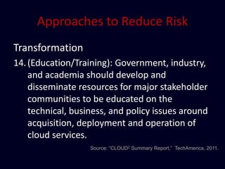 Approaches to Reduce Risk
Transformation
14. (Education/Training): Government, industry,
    and academia should develop and
    disseminate resources for major stakeholder
    communities to be educated on the
    technical, business, and policy issues around
    acquisition, deployment and operation of
    cloud services.
                   Source: “CLOUD2 Summary Report,” TechAmerica, 2011.
 