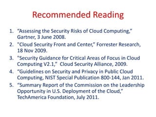 Recommended Reading
1. “Assessing the Security Risks of Cloud Computing,”
   Gartner, 3 June 2008.
2. "Cloud Security Front and Center,” Forrester Research,
   18 Nov 2009.
3. "Security Guidance for Critical Areas of Focus in Cloud
   Computing V2.1,” Cloud Security Alliance, 2009.
4. “Guidelines on Security and Privacy in Public Cloud
   Computing, NIST Special Publication 800-144, Jan 2011.
5. “Summary Report of the Commission on the Leadership
   Opportunity in U.S. Deployment of the Cloud,”
   TechAmerica Foundation, July 2011.
 