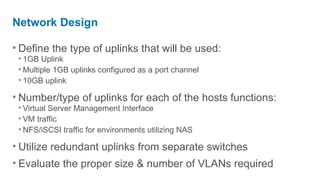 Network Design

• Define the type of uplinks that will be used:
 • 1GB Uplink
 • Multiple 1GB uplinks configured as a port channel
 • 10GB uplink

• Number/type of uplinks for each of the hosts functions:
 • Virtual Server Management Interface
 • VM traffic
 • NFS/iSCSI traffic for environments utilizing NAS

• Utilize redundant uplinks from separate switches
• Evaluate the proper size & number of VLANs required
 