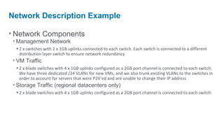Network Description Example

• Network Components
 • Management Network
   • 2 x switches with 2 x 1GB uplinks connected to each switch. Each switch is connected to a different
    distribution layer switch to ensure network redundancy
 • VM Traffic
   • 2 x blade switches with 4 x 1GB uplinks configured as a 2GB port channel is connected to each switch.
    We have three dedicated /24 VLANs for new VMs, and we also trunk existing VLANs to the switches in
    order to account for servers that were P2V’ed and are unable to change their IP address
 • Storage Traffic (regional datacenters only)
   • 2 x blade switches with 4 x 1GB uplinks configured as a 2GB port channel is connected to each switch
 