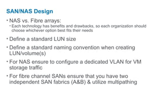 SAN/NAS Design
• NAS vs. Fibre arrays:
 • Each technology has benefits and drawbacks, so each organization should
   choose whichever option best fits their needs

• Define a standard LUN size
• Define a standard naming convention when creating
  LUN/volume(s)
• For NAS ensure to configure a dedicated VLAN for VM
  storage traffic
• For fibre channel SANs ensure that you have two
  independent SAN fabrics (A&B) & utilize multipathing
 