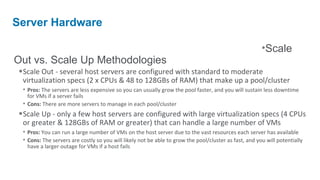 Server Hardware

                                                                                                       •Scale
Out vs. Scale Up Methodologies
•Scale Out - several host servers are configured with standard to moderate
 virtualization specs (2 x CPUs & 48 to 128GBs of RAM) that make up a pool/cluster
 • Pros: The servers are less expensive so you can usually grow the pool faster, and you will sustain less downtime
   for VMs if a server fails
 • Cons: There are more servers to manage in each pool/cluster
•Scale Up - only a few host servers are configured with large virtualization specs (4 CPUs
 or greater & 128GBs of RAM or greater) that can handle a large number of VMs
 • Pros: You can run a large number of VMs on the host server due to the vast resources each server has available
 • Cons: The servers are costly so you will likely not be able to grow the pool/cluster as fast, and you will potentially
  have a larger outage for VMs if a host fails
 