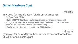 Server Hardware Cont.

                                                                  •Minimu
m specs for virtualization (blade or rack mount):
 • 2 x Quad Core CPUs
 • 48GBs of RAM (96GBs or greater is preferred for large environments)
 • Enough 1GB/10GB NICs that will allow you to have two connections to each
   uplink so you can bond the NICs for redundancy
 • HBA for servers that will connect to the SAN via fibre

                                                       •Ensure
you plan for an additional host server to account for failover
(HA) for each cluster/pool
 