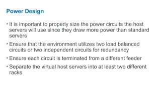 Power Design

• It is important to properly size the power circuits the host
  servers will use since they draw more power than standard
  servers
• Ensure that the environment utilizes two load balanced
  circuits or two independent circuits for redundancy
• Ensure each circuit is terminated from a different feeder
• Separate the virtual host servers into at least two different
  racks
 
