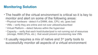 Monitoring Solution

• The health of the virtual environment is critical so it is key to
  monitor and alert on some of the following areas:
 • Physical hardware - detect if a DIMM, disk, CPU, etc. goes bad
 • VMs – verify they are online and not over utilized/subscribed
 • Virtual Platform – detect failures within the hypervisor
 • Capacity – verify that each host/cluster/pool is not running out of resources
   (storage, RAM,CPUs, etc.) that would prevent provisioning new VMs

• It usually requires a mix of native and 3rd party tools to
  successfully monitor all aspects of a virtual environment
 