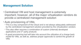 Management Solution

• Centralized VM and host management is extremely
  important; however, all of the major virtualization vendors do
  provide a centralized management solution
• Auto provisioning of VMs
 • This is a key component of the Cloud and is not always adequately addressed
   by the centralized management solution provided by the virtualization vendors
 • This also often requires a combination of custom (internal) developed
   applications and 3rd party products
 • A good provisioning tool will take into account the utilization of a charge back
   model for VMs, as well as, address proper approvals to control the growth of
   VMs
 