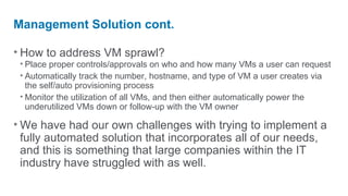Management Solution cont.

• How to address VM sprawl?
 • Place proper controls/approvals on who and how many VMs a user can request
 • Automatically track the number, hostname, and type of VM a user creates via
   the self/auto provisioning process
 • Monitor the utilization of all VMs, and then either automatically power the
   underutilized VMs down or follow-up with the VM owner

• We have had our own challenges with trying to implement a
  fully automated solution that incorporates all of our needs,
  and this is something that large companies within the IT
  industry have struggled with as well.
 