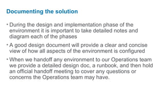 Documenting the solution

• During the design and implementation phase of the
  environment it is important to take detailed notes and
  diagram each of the phases
• A good design document will provide a clear and concise
  view of how all aspects of the environment is configured
• When we handoff any environment to our Operations team
  we provide a detailed design doc, a runbook, and then hold
  an official handoff meeting to cover any questions or
  concerns the Operations team may have.
 
