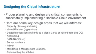 Designing the Cloud Infrastructure

• Proper planning and design are critical components to
  successfully implementing a scalable Cloud environment
• Here are some key design areas that we will address:
 • Capacity planning and sizing
 • Virtual Platform (hypervisor)
 • Datacenter locations (will this be a global Cloud or hosted from one DC)
 • Networking
 • SAN (NAS/Fibre)
 • Server Hardware
 • Power
 • Monitoring & Management Solutions
 • Documenting the solution
 