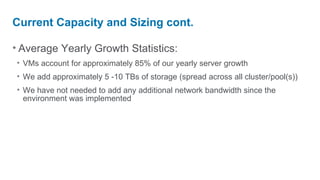 Current Capacity and Sizing cont.

• Average Yearly Growth Statistics:
• VMs account for approximately 85% of our yearly server growth
• We add approximately 5 -10 TBs of storage (spread across all cluster/pool(s))
• We have not needed to add any additional network bandwidth since the
  environment was implemented
 