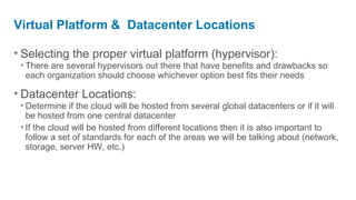 Virtual Platform & Datacenter Locations

• Selecting the proper virtual platform (hypervisor):
 • There are several hypervisors out there that have benefits and drawbacks so
   each organization should choose whichever option best fits their needs

• Datacenter Locations:
 • Determine if the cloud will be hosted from several global datacenters or if it will
   be hosted from one central datacenter
 • If the cloud will be hosted from different locations then it is also important to
   follow a set of standards for each of the areas we will be talking about (network,
   storage, server HW, etc.)
 