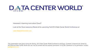 Interested in learning more about Cloud?

       Look at the Cloud sessions offered at the upcoming Fall 2012 Data Center World Conference at:

       www.datacenterworld.com.




This presentation was given during the Spring, 2012 Data Center World Conference and Expo. Contents contained are owned by
AFCOM and Data Center World and can only be reused with the express permission of ACOM. Questions or for permission contact:
jater@afcom.com.
 