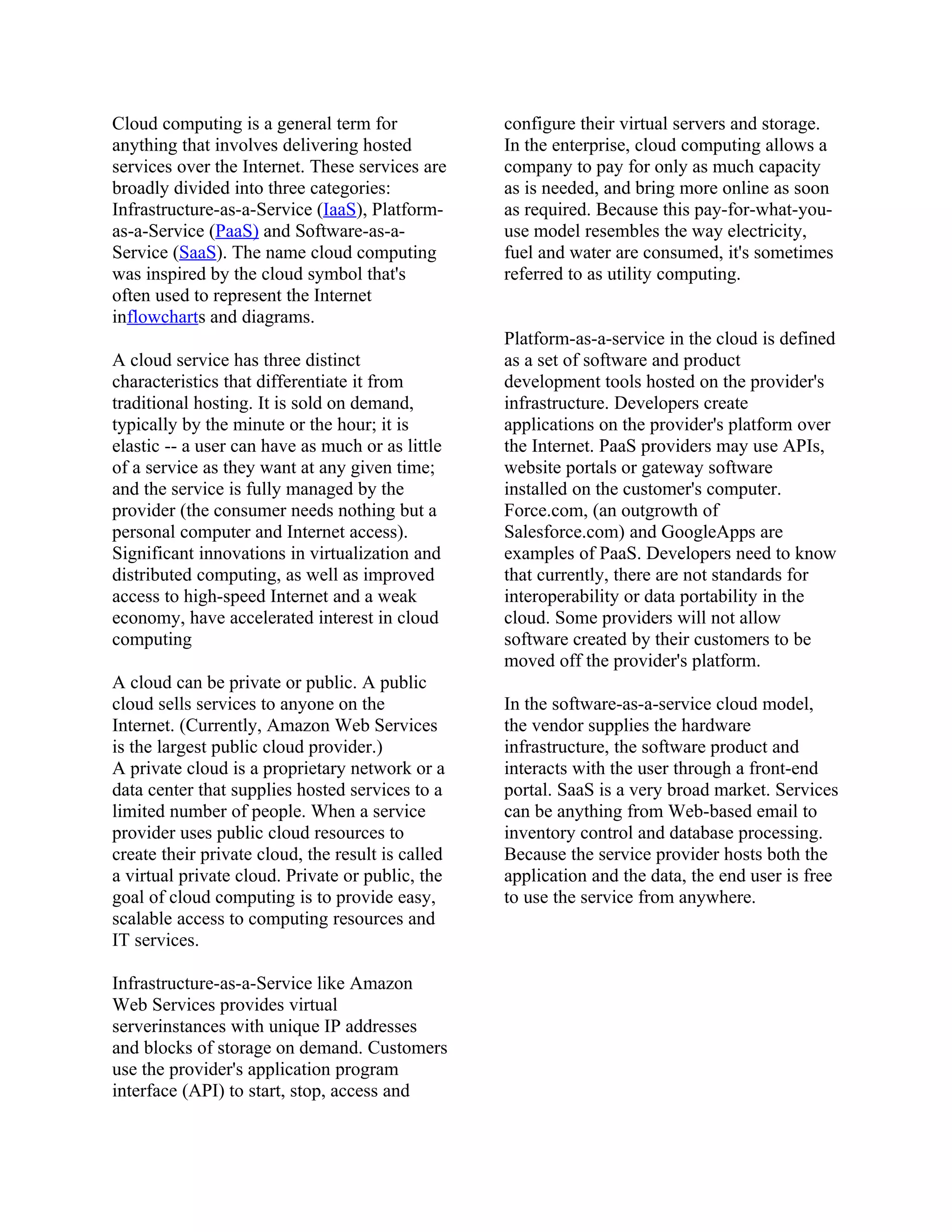 Cloud computing is a general term for              configure their virtual servers and storage.
anything that involves delivering hosted           In the enterprise, cloud computing allows a
services over the Internet. These services are     company to pay for only as much capacity
broadly divided into three categories:             as is needed, and bring more online as soon
Infrastructure-as-a-Service (IaaS), Platform-      as required. Because this pay-for-what-you-
as-a-Service (PaaS) and Software-as-a-             use model resembles the way electricity,
Service (SaaS). The name cloud computing           fuel and water are consumed, it's sometimes
was inspired by the cloud symbol that's            referred to as utility computing.
often used to represent the Internet
inflowcharts and diagrams.
                                                   Platform-as-a-service in the cloud is defined
A cloud service has three distinct                 as a set of software and product
characteristics that differentiate it from         development tools hosted on the provider's
traditional hosting. It is sold on demand,         infrastructure. Developers create
typically by the minute or the hour; it is         applications on the provider's platform over
elastic -- a user can have as much or as little    the Internet. PaaS providers may use APIs,
of a service as they want at any given time;       website portals or gateway software
and the service is fully managed by the            installed on the customer's computer.
provider (the consumer needs nothing but a         Force.com, (an outgrowth of
personal computer and Internet access).            Salesforce.com) and GoogleApps are
Significant innovations in virtualization and      examples of PaaS. Developers need to know
distributed computing, as well as improved         that currently, there are not standards for
access to high-speed Internet and a weak           interoperability or data portability in the
economy, have accelerated interest in cloud        cloud. Some providers will not allow
computing                                          software created by their customers to be
                                                   moved off the provider's platform.
A cloud can be private or public. A public
cloud sells services to anyone on the              In the software-as-a-service cloud model,
Internet. (Currently, Amazon Web Services          the vendor supplies the hardware
is the largest public cloud provider.)             infrastructure, the software product and
A private cloud is a proprietary network or a      interacts with the user through a front-end
data center that supplies hosted services to a     portal. SaaS is a very broad market. Services
limited number of people. When a service           can be anything from Web-based email to
provider uses public cloud resources to            inventory control and database processing.
create their private cloud, the result is called   Because the service provider hosts both the
a virtual private cloud. Private or public, the    application and the data, the end user is free
goal of cloud computing is to provide easy,        to use the service from anywhere.
scalable access to computing resources and
IT services.

Infrastructure-as-a-Service like Amazon
Web Services provides virtual
serverinstances with unique IP addresses
and blocks of storage on demand. Customers
use the provider's application program
interface (API) to start, stop, access and
 