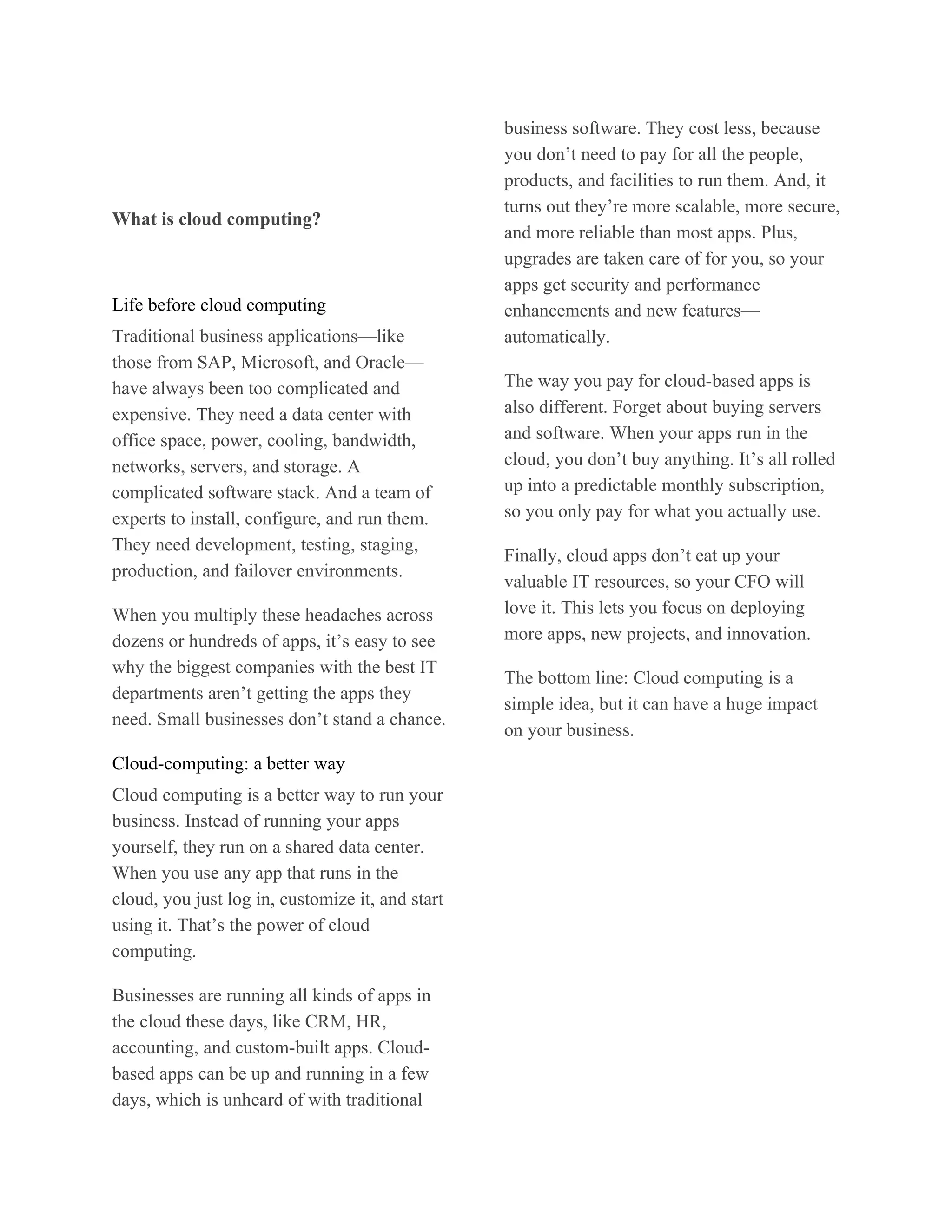 business software. They cost less, because
                                                  you don’t need to pay for all the people,
                                                  products, and facilities to run them. And, it
                                                  turns out they’re more scalable, more secure,
What is cloud computing?
                                                  and more reliable than most apps. Plus,
                                                  upgrades are taken care of for you, so your
                                                  apps get security and performance
Life before cloud computing                       enhancements and new features—
Traditional business applications—like            automatically.
those from SAP, Microsoft, and Oracle—
have always been too complicated and              The way you pay for cloud-based apps is
expensive. They need a data center with           also different. Forget about buying servers
office space, power, cooling, bandwidth,          and software. When your apps run in the
networks, servers, and storage. A                 cloud, you don’t buy anything. It’s all rolled
complicated software stack. And a team of         up into a predictable monthly subscription,
experts to install, configure, and run them.      so you only pay for what you actually use.
They need development, testing, staging,
                                                  Finally, cloud apps don’t eat up your
production, and failover environments.
                                                  valuable IT resources, so your CFO will
When you multiply these headaches across          love it. This lets you focus on deploying
dozens or hundreds of apps, it’s easy to see      more apps, new projects, and innovation.
why the biggest companies with the best IT
                                                  The bottom line: Cloud computing is a
departments aren’t getting the apps they
                                                  simple idea, but it can have a huge impact
need. Small businesses don’t stand a chance.
                                                  on your business.
Cloud-computing: a better way
Cloud computing is a better way to run your
business. Instead of running your apps
yourself, they run on a shared data center.
When you use any app that runs in the
cloud, you just log in, customize it, and start
using it. That’s the power of cloud
computing.

Businesses are running all kinds of apps in
the cloud these days, like CRM, HR,
accounting, and custom-built apps. Cloud-
based apps can be up and running in a few
days, which is unheard of with traditional
 