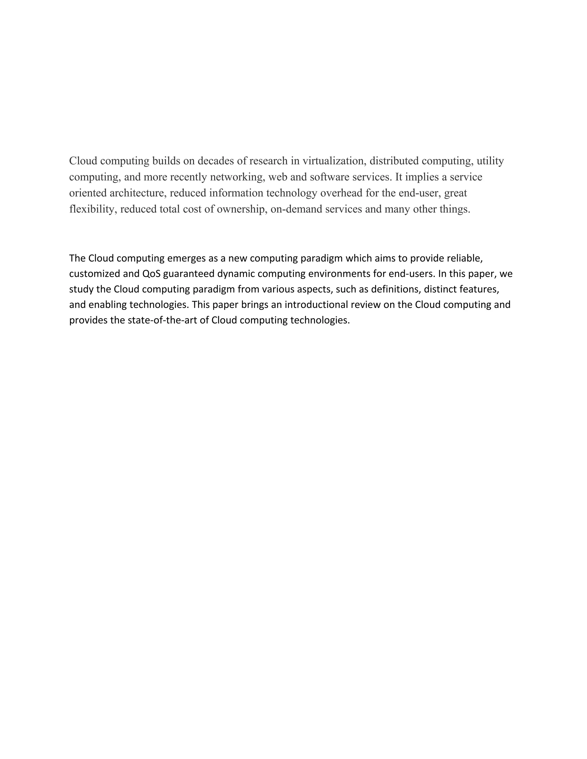 Cloud computing builds on decades of research in virtualization, distributed computing, utility
computing, and more recently networking, web and software services. It implies a service
oriented architecture, reduced information technology overhead for the end-user, great
flexibility, reduced total cost of ownership, on-demand services and many other things.



The Cloud computing emerges as a new computing paradigm which aims to provide reliable,
customized and QoS guaranteed dynamic computing environments for end-users. In this paper, we
study the Cloud computing paradigm from various aspects, such as definitions, distinct features,
and enabling technologies. This paper brings an introductional review on the Cloud computing and
provides the state-of-the-art of Cloud computing technologies.
 