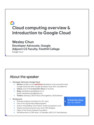 Cloud computing overview &
introduction to Google Cloud
Wesley Chun
Developer Advocate, Google
Adjunct CS Faculty, Foothill College
G Suite Dev Show
goo.gl/JpBQ40
About the speaker
● Developer Advocate, Google Cloud
● Mission: enable current and future developers to be successful using
Google Cloud and other Google developer tools, APIs, and platforms
● Videos: host of the G Suite Dev Show on YouTube
● Blogs: developers.googleblog.com &
gsuite-developers.googleblog.com
● Twitters: @wescpy, @GCPcloud, @GoogleDevs, @GSuiteDevs
● Background
● Software engineer & architect for 20+ years
● One of the original Yahoo!Mail engineers
● Author of bestselling "Core Python" books (corepython.com)
● Teacher and technical instructor since 1983 (all ages)
● Fellow of the Python Software Foundation
● AB Mathematics & CMP Music, UC Berkeley; MSCS UC Santa Barbara
 