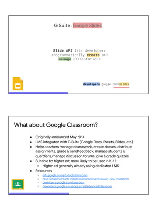 G Suite: Google Slides
Slide API lets developers
programmatically create and
manage presentations
developers.google.com/slides
What about Google Classroom?
● Originally announced May 2014
● LMS integrated with G Suite (Google Docs, Sheets, Slides, etc.)
● Helps teachers manage coursework, create classes, distribute
assignments, grade & send feedback, manage students &
guardians, manage discussion forums, give & grade quizzes
● Suitable for higher ed; more likely to be used in K-12
○ Higher ed generally already using dedicated LMS
● Resources
○ edu.google.com/products/classroom
○ blog.google/outreach-initiatives/education/previewing-new-classroom
○ developers.google.com/classroom
○ developers.google.com/apps-script/advanced/classroom
 