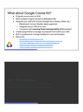 What about Google Course Kit?
● Originally announced Jul 2018
● More suitable in higher ed due to dedicated LMS
● Integrate your LMS with G Suite (Google Docs, Sheets, Slides, etc.)
○ Blackboard, Canvas, Moodle, Sakai supported
○ Integrate w/your LMS at no cost
○ Compliant with Learning Tools Interoperability (LTI) standard
● Create assignments & manage coursework from within your LMS
● Built-in grading tool; manage feedback in one central place
● Resources
○ edu.google.com/products/course-kit
○ blog.google/outreach-initiatives/education/introducing-course-kit-
new-ways-collaborate-g-suite-your-lms-designed-higher-ed
○ support.google.com/edu/coursekit/answer/9069054
○ support.google.com/edu/coursekit/answer/9069147
REST API examples
Short Python code snippets using GCP & G Suite APIs
API key (public data) vs. OAuth2 access (private data)
 