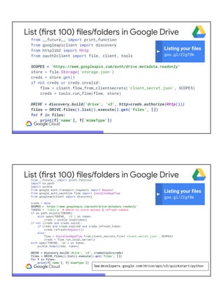 List (first 100) files/folders in Google Drive
from __future__ import print_function
from googleapiclient import discovery
from httplib2 import Http
from oauth2client import file, client, tools
SCOPES = 'https://www.googleapis.com/auth/drive.metadata.readonly'
store = file.Storage('storage.json')
creds = store.get()
if not creds or creds.invalid:
flow = client.flow_from_clientsecrets('client_secret.json', SCOPES)
creds = tools.run_flow(flow, store)
DRIVE = discovery.build('drive', 'v3', http=creds.authorize(Http()))
files = DRIVE.files().list().execute().get('files', [])
for f in files:
print(f['name'], f['mimeType'])
Listing your ﬁles
goo.gl/ZIgf8k
List (first 100) files/folders in Google Drivefrom __future__ import print_function
import os.path
import pickle
from google.auth.transport.requests import Request
from google_auth_oauthlib.flow import InstalledAppFlow
from googleapiclient import discovery
creds = None
SCOPES = 'https://www.googleapis.com/auth/drive.metadata.readonly'
TOKENS = 'token.p' # where to store access & refresh tokens
if os.path.exists(TOKENS):
with open(TOKENS, 'rb') as token:
creds = pickle.load(token)
if not (creds and creds.valid):
if creds and creds.expired and creds.refresh_token:
creds.refresh(Request())
else:
flow = InstalledAppFlow.from_client_secrets_file('client_secret.json', SCOPES)
creds = flow.run_local_server()
with open(TOKENS, 'wb') as token:
pickle.dump(creds, token)
DRIVE = discovery.build('drive', 'v3', credentials=creds)
files = DRIVE.files().list().execute().get('files', [])
for f in files:
print(f['name'], f['mimeType'])
Listing your ﬁles
goo.gl/ZIgf8k
See developers.google.com/drive/api/v3/quickstart/python
 